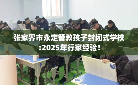 张家界市永定管教孩子封闭式学校:2025年行家经验！