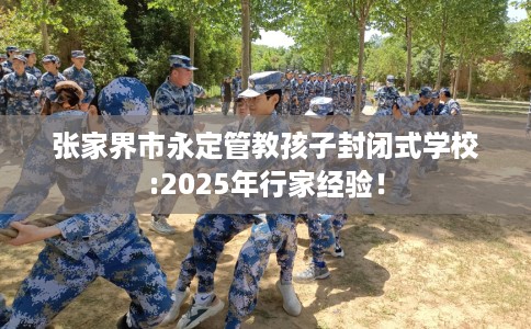 张家界市永定管教孩子封闭式学校:2025年行家经验！