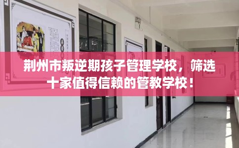 荆州市叛逆期孩子管理学校，筛选十家值得信赖的管教学校！