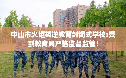 中山市火炬叛逆教育封闭式学校:受到教育局严格监督监管! 中山市火炬叛逆教育封闭式学校:受到教育局严格监督监管!
