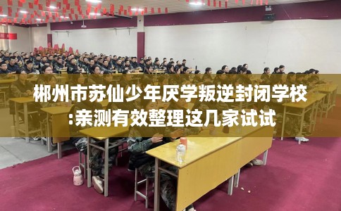 郴州市苏仙少年厌学叛逆封闭学校:亲测有效整理这几家试试 郴州市苏仙少年厌学叛逆封闭学校:亲测有效整理这几家试试