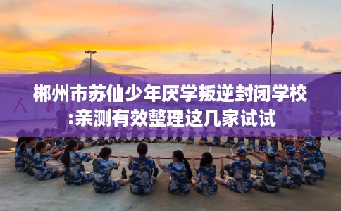郴州市苏仙少年厌学叛逆封闭学校:亲测有效整理这几家试试