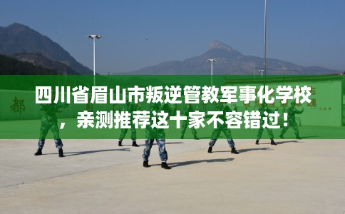 四川省眉山市叛逆管教军事化学校，亲测推荐这十家不容错过！