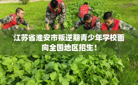 江苏省淮安市叛逆期青少年学校面向全国地区招生! 江苏省淮安市叛逆期青少年学校面向全国地区招生!