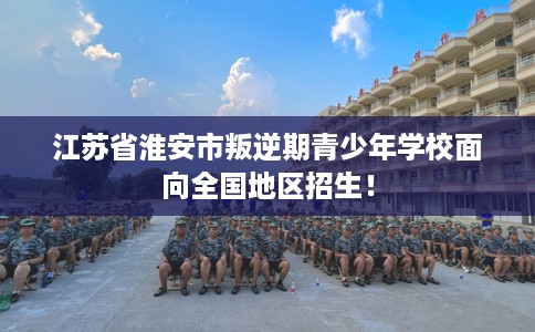 江苏省淮安市叛逆期青少年学校面向全国地区招生! 江苏省淮安市叛逆期青少年学校面向全国地区招生!