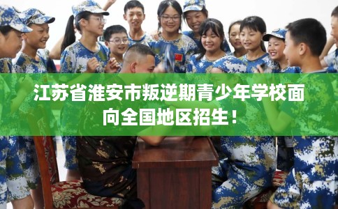 江苏省淮安市叛逆期青少年学校面向全国地区招生！