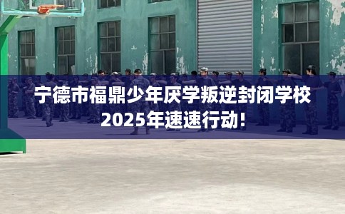 宁德市福鼎少年厌学叛逆封闭学校2025年速速行动!