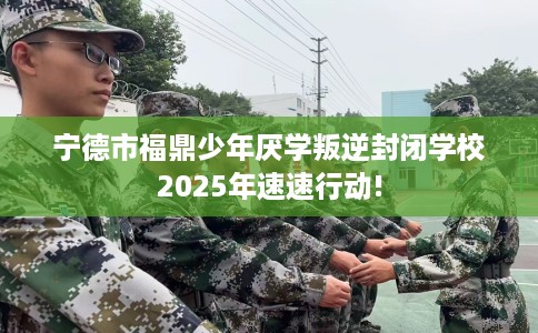 宁德市福鼎少年厌学叛逆封闭学校2025年速速行动!