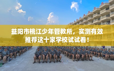 益阳市桃江少年管教所,实测有效推荐这十家学校试试看! 益阳市桃江少年管教所,实测有效推荐这十家学校试试看!