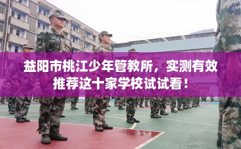 益阳市桃江少年管教所,实测有效推荐这十家学校试试看! 益阳市桃江少年管教所,实测有效推荐这十家学校试试看!