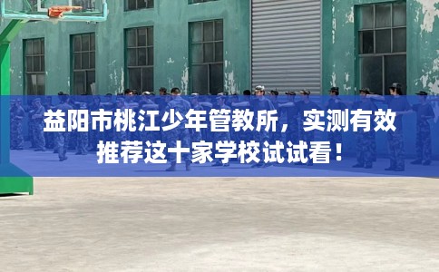 益阳市桃江少年管教所，实测有效推荐这十家学校试试看！