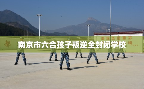 南京市六合孩子叛逆全封闭学校