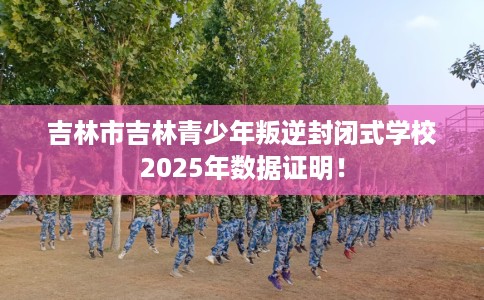 吉林市吉林青少年叛逆封闭式学校2025年数据证明! 吉林市吉林青少年叛逆封闭式学校2025年数据证明!