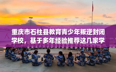 重庆市石柱县教育青少年叛逆封闭学校，基于多年经验推荐这几家学校！