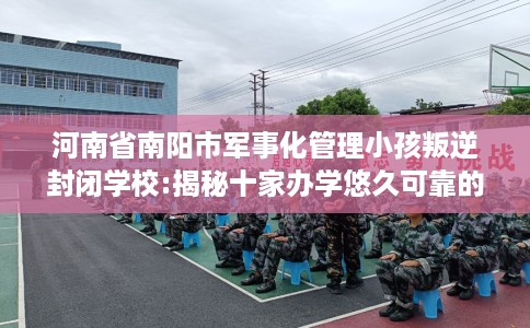 河南省南阳市军事化管理小孩叛逆封闭学校:揭秘十家办学悠久可靠的学校! 河南省南阳市军事化管理小孩叛逆封闭学校:揭秘十家办学悠久可靠的学校!