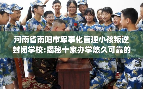 河南省南阳市军事化管理小孩叛逆封闭学校:揭秘十家办学悠久可靠的学校! 河南省南阳市军事化管理小孩叛逆封闭学校:揭秘十家办学悠久可靠的学校!