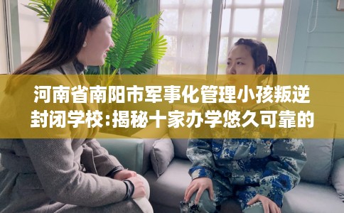 河南省南阳市军事化管理小孩叛逆封闭学校:揭秘十家办学悠久可靠的学校！