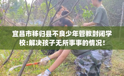 宜昌市秭归县不良少年管教封闭学校:解决孩子无所事事的情况！
