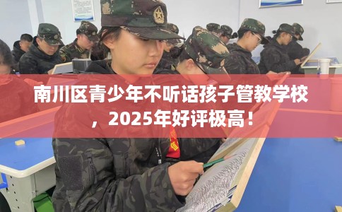 南川区青少年不听话孩子管教学校，2025年好评极高！