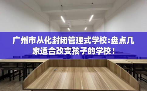 广州市从化封闭管理式学校:盘点几家适合改变孩子的学校！