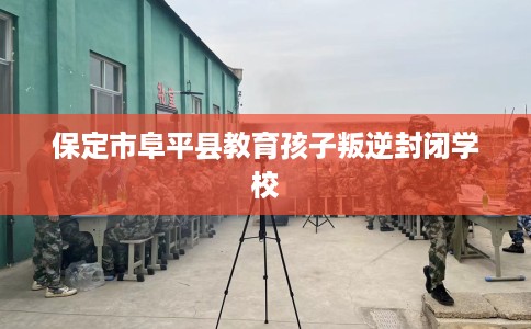 保定市阜平县教育孩子叛逆封闭学校 保定市阜平县教育孩子叛逆封闭学校