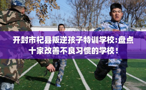开封市杞县叛逆孩子特训学校:盘点十家改善不良习惯的学校！