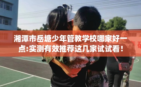 湘潭市岳塘少年管教学校哪家好一点:实测有效推荐这几家试试看！