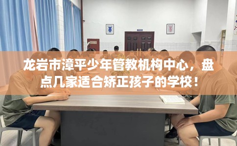 龙岩市漳平少年管教机构中心，盘点几家适合矫正孩子的学校！