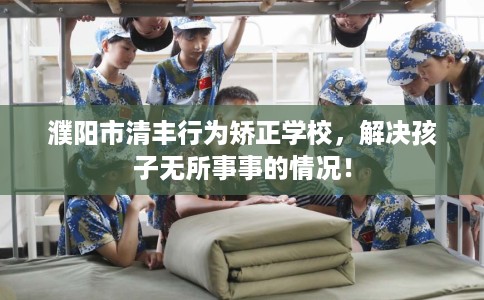 濮阳市清丰行为矫正学校，解决孩子无所事事的情况！