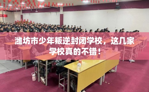 潍坊市少年叛逆封闭学校，这几家学校真的不错！