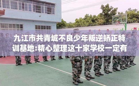 九江市共青城不良少年叛逆矫正特训基地:精心整理这十家学校一定有用！