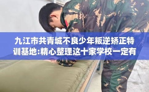 九江市共青城不良少年叛逆矫正特训基地:精心整理这十家学校一定有用！