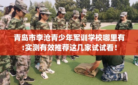 青岛市李沧青少年军训学校哪里有:实测有效推荐这几家试试看！
