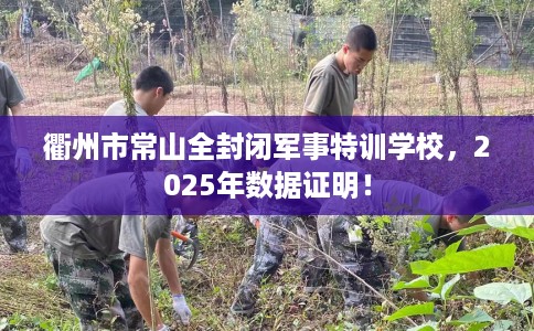 衢州市常山全封闭军事特训学校,2025年数据证明! 衢州市常山全封闭军事特训学校,2025年数据证明!