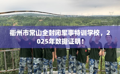 衢州市常山全封闭军事特训学校,2025年数据证明! 衢州市常山全封闭军事特训学校,2025年数据证明!