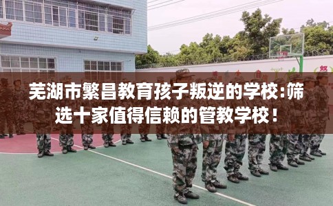 芜湖市繁昌教育孩子叛逆的学校:筛选十家值得信赖的管教学校! 芜湖市繁昌教育孩子叛逆的学校:筛选十家值得信赖的管教学校!