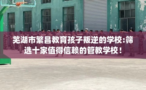 芜湖市繁昌教育孩子叛逆的学校:筛选十家值得信赖的管教学校! 芜湖市繁昌教育孩子叛逆的学校:筛选十家值得信赖的管教学校!