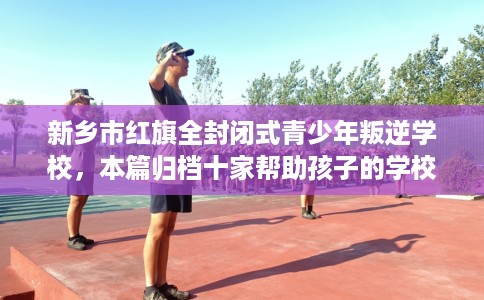 新乡市红旗全封闭式青少年叛逆学校，本篇归档十家帮助孩子的学校！