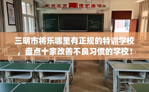 三明市将乐哪里有正规的特训学校，盘点十家改善不良习惯的学校！