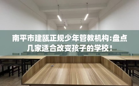 南平市建瓯正规少年管教机构:盘点几家适合改变孩子的学校！