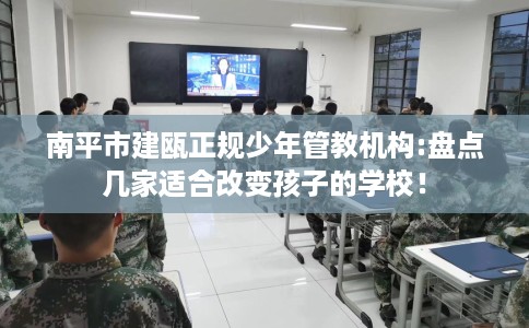 南平市建瓯正规少年管教机构:盘点几家适合改变孩子的学校！