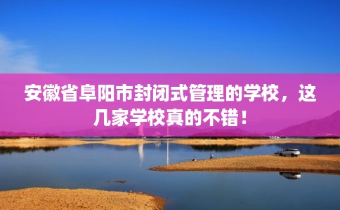 安徽省阜阳市封闭式管理的学校，这几家学校真的不错！