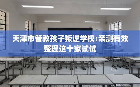 天津市管教孩子叛逆学校:亲测有效整理这十家试试 天津市管教孩子叛逆学校:亲测有效整理这十家试试