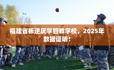 福建省叛逆厌学管教学校，2025年数据证明！