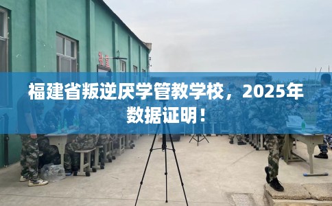 福建省叛逆厌学管教学校，2025年数据证明！