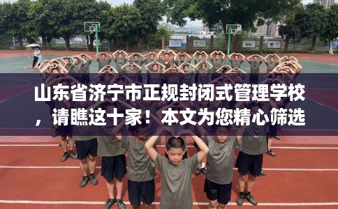 山东省济宁市正规封闭式管理学校，请瞧这十家！本文为您精心筛选！