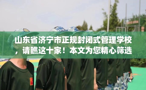 山东省济宁市正规封闭式管理学校，请瞧这十家！本文为您精心筛选！