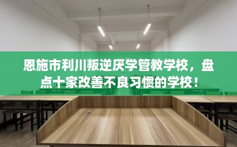 恩施市利川叛逆厌学管教学校，盘点十家改善不良习惯的学校！
