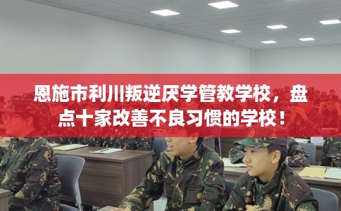 恩施市利川叛逆厌学管教学校，盘点十家改善不良习惯的学校！