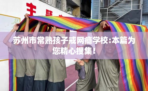 苏州市常熟孩子戒网瘾学校:本篇为您精心搜集！